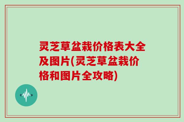 灵芝草盆栽价格表大全及图片(灵芝草盆栽价格和图片全攻略)
