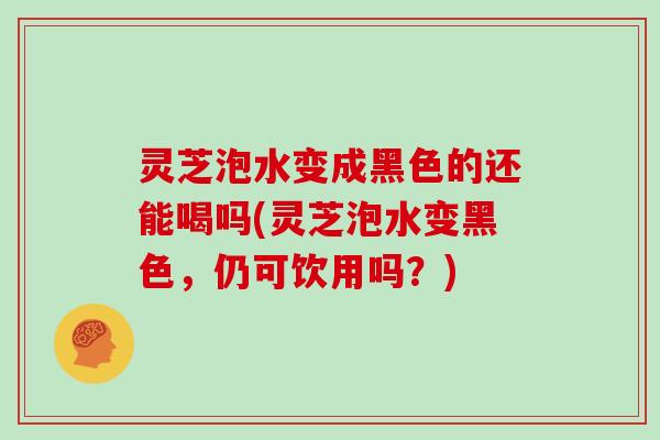 灵芝泡水变成黑色的还能喝吗(灵芝泡水变黑色，仍可饮用吗？)