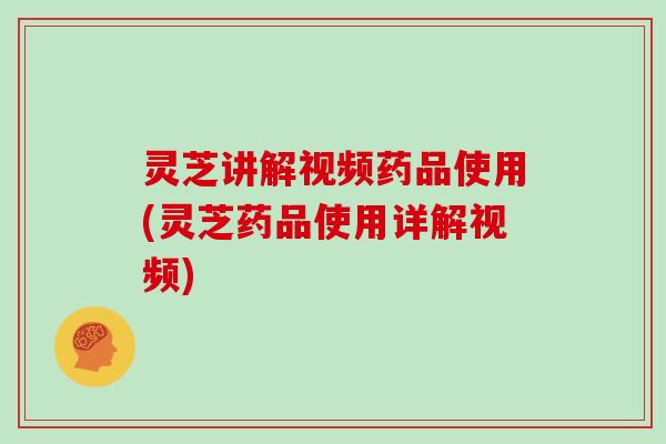 灵芝讲解视频药品使用(灵芝药品使用详解视频)