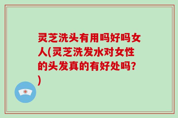灵芝洗头有用吗好吗女人(灵芝洗发水对女性的头发真的有好处吗？)