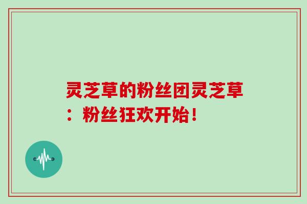 灵芝草的粉丝团灵芝草：粉丝狂欢开始！