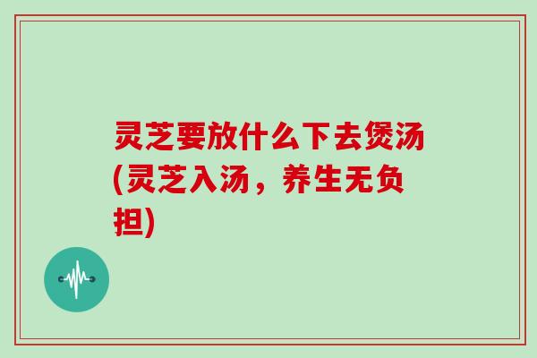 灵芝要放什么下去煲汤(灵芝入汤，养生无负担)-第1张图片-灵芝大师