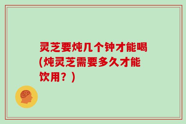灵芝要炖几个钟才能喝(炖灵芝需要多久才能饮用？)