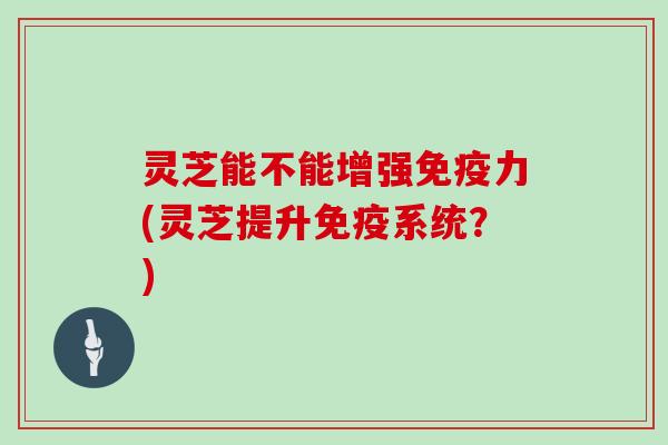 灵芝能不能增强免疫力(灵芝提升免疫系统？)