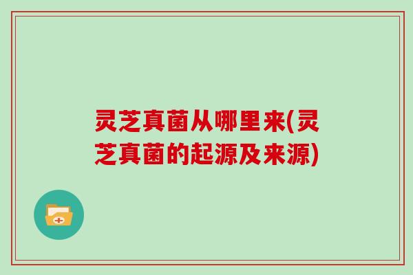 灵芝真菌从哪里来(灵芝真菌的起源及来源)