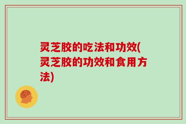 灵芝胶的吃法和功效(灵芝胶的功效和食用方法)