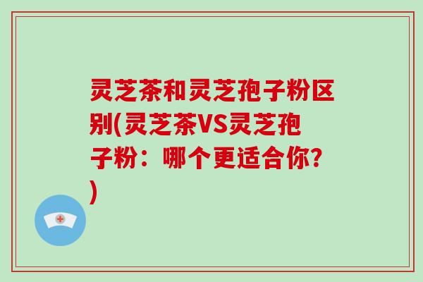 灵芝茶和灵芝孢子粉区别(灵芝茶VS灵芝孢子粉:哪个更适合你?)-第1张图片-灵芝大师 灵芝茶和灵芝孢子粉区别(灵芝茶VS灵芝孢子粉:哪个更适合你?)-第1张图片-灵芝大师