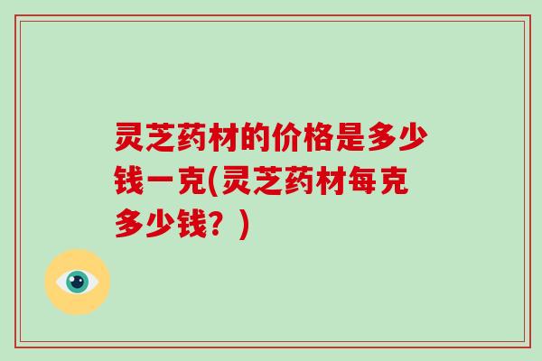 灵芝药材的价格是多少钱一克(灵芝药材每克多少钱?)-第1张图片-灵芝大师 灵芝药材的价格是多少钱一克(灵芝药材每克多少钱?)-第1张图片-灵芝大师