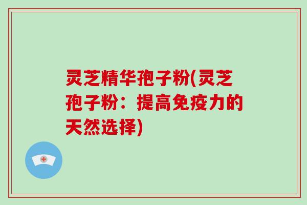 灵芝精华孢子粉(灵芝孢子粉：提高免疫力的天然选择)