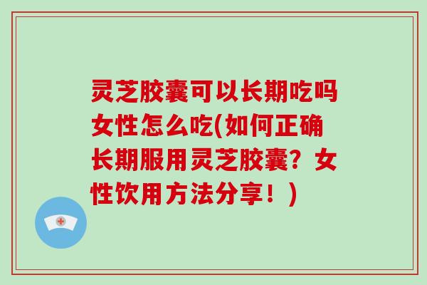 灵芝胶囊可以长期吃吗女性怎么吃(如何正确长期服用灵芝胶囊？女性饮用方法分享！)