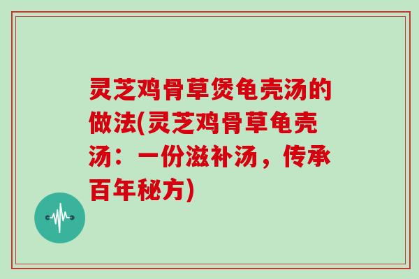 灵芝鸡骨草煲龟壳汤的做法(灵芝鸡骨草龟壳汤：一份滋补汤，传承百年秘方)