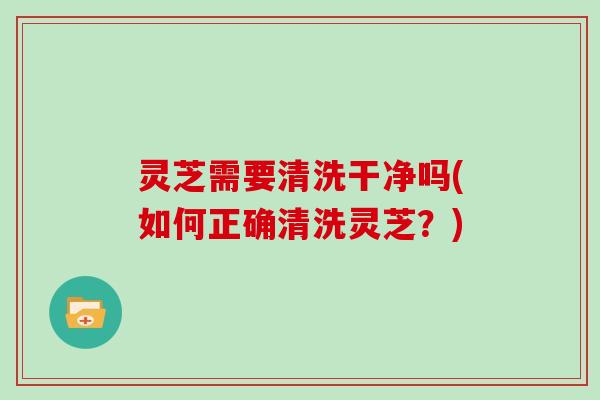 灵芝需要清洗干净吗(如何正确清洗灵芝？)