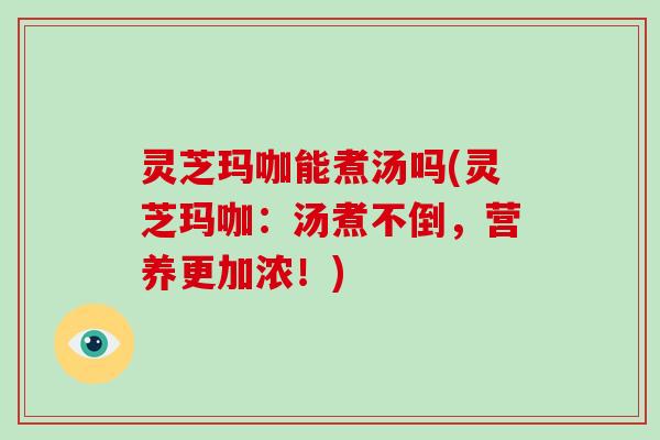 灵芝玛咖能煮汤吗(灵芝玛咖：汤煮不倒，营养更加浓！)