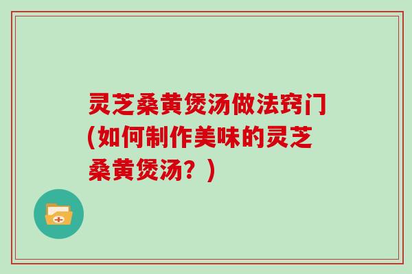 灵芝桑黄煲汤做法窍门(如何制作美味的灵芝桑黄煲汤？)