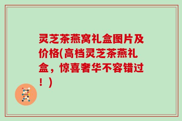 灵芝茶燕窝礼盒图片及价格(高档灵芝茶燕礼盒，惊喜奢华不容错过！)
