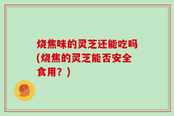 烧焦味的灵芝还能吃吗(烧焦的灵芝能否安全食用?)-第1张图片-灵芝大师 烧焦味的灵芝还能吃吗(烧焦的灵芝能否安全食用?)-第1张图片-灵芝大师
