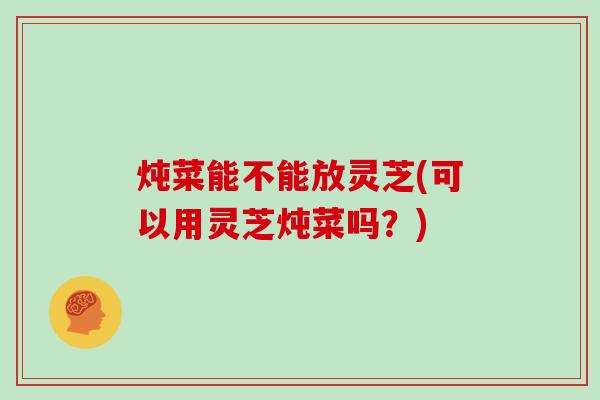炖菜能不能放灵芝(可以用灵芝炖菜吗？)