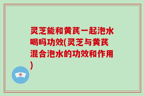 灵芝能和黄芪一起泡水喝吗功效(灵芝与黄芪混合泡水的功效和作用)