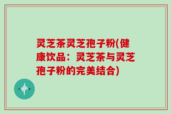 灵芝茶灵芝孢子粉(健康饮品：灵芝茶与灵芝孢子粉的完美结合)