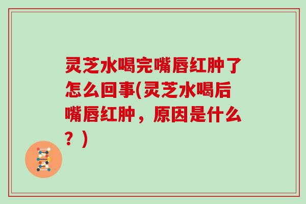 灵芝水喝完嘴唇红肿了怎么回事(灵芝水喝后嘴唇红肿，原因是什么？)