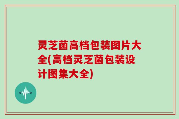 灵芝菌高档包装图片大全(高档灵芝菌包装设计图集大全)