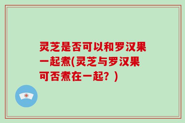 灵芝是否可以和罗汉果一起煮(灵芝与罗汉果可否煮在一起?)-第1张图片-灵芝大师 灵芝是否可以和罗汉果一起煮(灵芝与罗汉果可否煮在一起?)-第1张图片-灵芝大师
