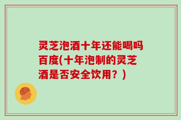 灵芝泡酒十年还能喝吗百度(十年泡制的灵芝酒是否安全饮用？)