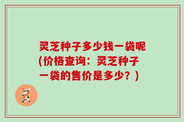 灵芝种子多少钱一袋呢(价格查询:灵芝种子一袋的售价是多少?)-第1张图片-灵芝大师 灵芝种子多少钱一袋呢(价格查询:灵芝种子一袋的售价是多少?)-第1张图片-灵芝大师