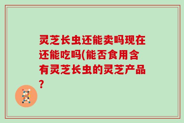 灵芝长虫还能卖吗现在还能吃吗(能否食用含有灵芝长虫的灵芝产品?-第1张图片-灵芝大师 灵芝长虫还能卖吗现在还能吃吗(能否食用含有灵芝长虫的灵芝产品?-第1张图片-灵芝大师