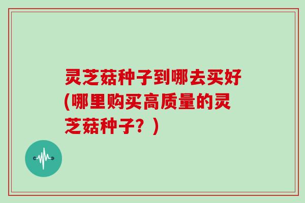 灵芝菇种子到哪去买好(哪里购买高质量的灵芝菇种子？)