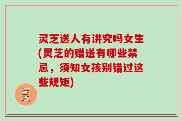 灵芝送人有讲究吗女生(灵芝的赠送有哪些禁忌，须知女孩别错过这些规矩)