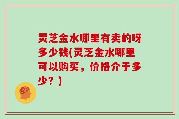 灵芝金水哪里有卖的呀多少钱(灵芝金水哪里可以购买,价格介于多少?)-第1张图片-灵芝大师 灵芝金水哪里有卖的呀多少钱(灵芝金水哪里可以购买,价格介于多少?)-第1张图片-灵芝大师