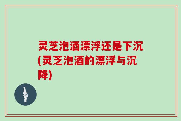 灵芝泡酒漂浮还是下沉(灵芝泡酒的漂浮与沉降)