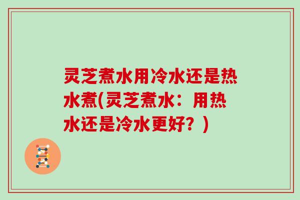 灵芝煮水用冷水还是热水煮(灵芝煮水：用热水还是冷水更好？)