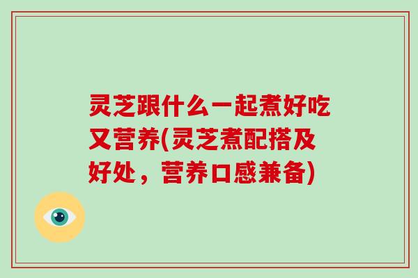 灵芝跟什么一起煮好吃又营养(灵芝煮配搭及好处，营养口感兼备)
