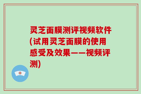 灵芝面膜测评视频软件(试用灵芝面膜的使用感受及效果——视频评测)