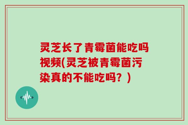 灵芝长了青霉菌能吃吗视频(灵芝被青霉菌污染真的不能吃吗？)