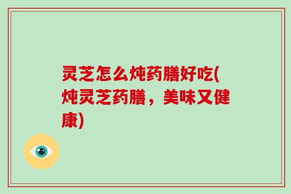 灵芝怎么炖药膳好吃(炖灵芝药膳，美味又健康)