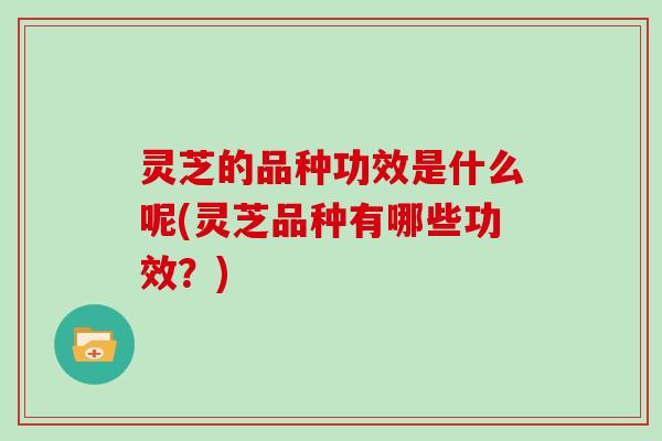 灵芝的品种功效是什么呢(灵芝品种有哪些功效？)