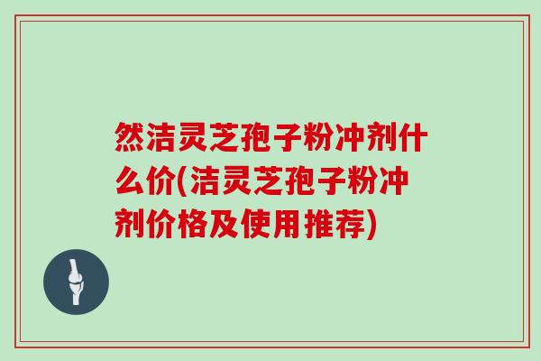 然洁灵芝孢子粉冲剂什么价(洁灵芝孢子粉冲剂价格及使用推荐)