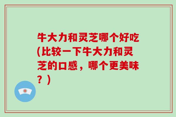 牛大力和灵芝哪个好吃(比较一下牛大力和灵芝的口感，哪个更美味？)