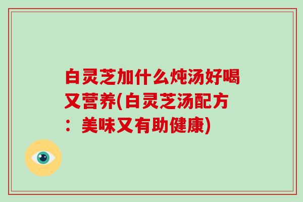 白灵芝加什么炖汤好喝又营养(白灵芝汤配方:美味又有助健康)-第1张图片-灵芝大师 白灵芝加什么炖汤好喝又营养(白灵芝汤配方:美味又有助健康)-第1张图片-灵芝大师