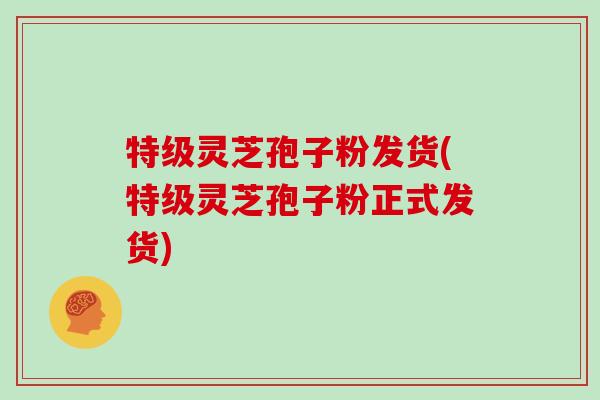 特级灵芝孢子粉发货(特级灵芝孢子粉正式发货)