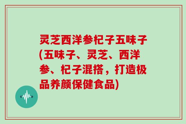 灵芝西洋参杞子五味子(五味子、灵芝、西洋参、杞子混搭,打造极品养颜保健食品)-第1张图片-灵芝大师 灵芝西洋参杞子五味子(五味子、灵芝、西洋参、杞子混搭,打造极品养颜保健食品)-第1张图片-灵芝大师