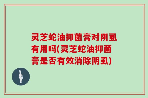 灵芝蛇油抑菌膏对阴虱有用吗(灵芝蛇油抑菌膏是否有效消除阴虱)-第1张图片-灵芝大师 灵芝蛇油抑菌膏对阴虱有用吗(灵芝蛇油抑菌膏是否有效消除阴虱)-第1张图片-灵芝大师