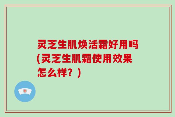 灵芝生肌焕活霜好用吗(灵芝生肌霜使用效果怎么样？)