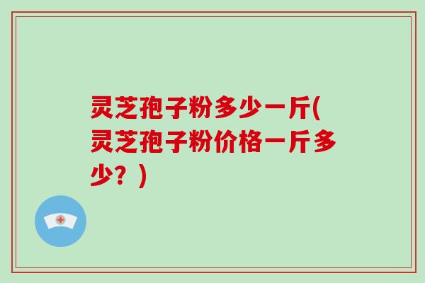 灵芝孢子粉多少一斤(灵芝孢子粉价格一斤多少？)