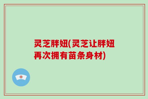 灵芝胖妞(灵芝让胖妞再次拥有苗条身材)
