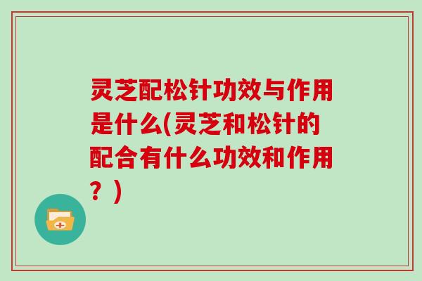 灵芝配松针功效与作用是什么(灵芝和松针的配合有什么功效和作用？)