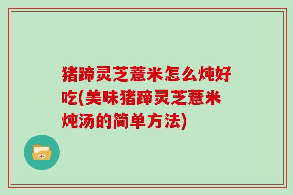 猪蹄灵芝薏米怎么炖好吃(美味猪蹄灵芝薏米炖汤的简单方法)